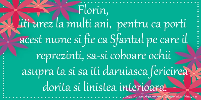 Florin, iti urez la multi ani, pentru ca porti acest nume si fie ca Sfantul pe care il reprezinti, sa-si coboare ochii asupra ta si sa iti daruiasca fericirea dorita si linistea interioara. - Felicitari onomastice cu flori
